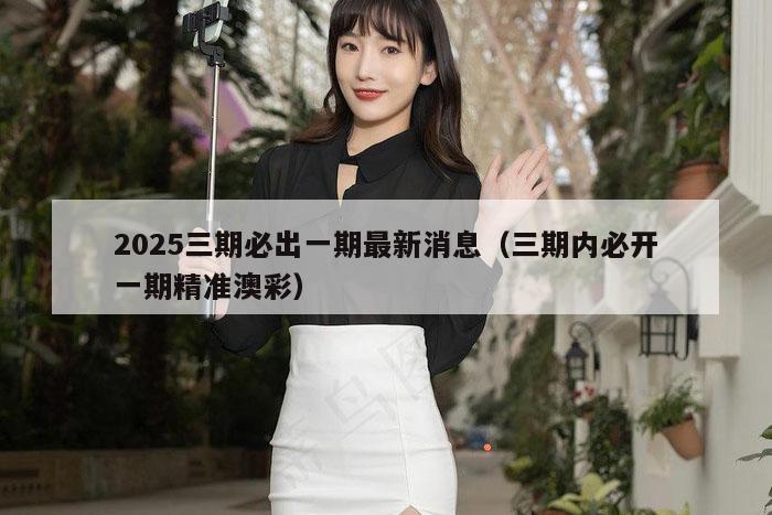 2025三期必出一期最新消息（三期内必开一期精准澳彩）